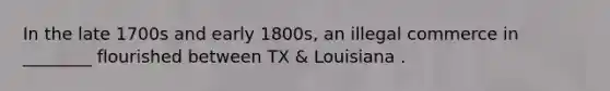 In the late 1700s and early 1800s, an illegal commerce in ________ flourished between TX & Louisiana .