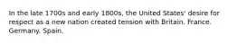 In the late 1700s and early 1800s, the United States' desire for respect as a new nation created tension with Britain. France. Germany. Spain.