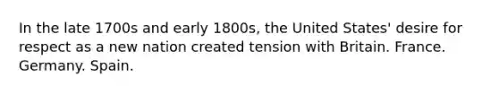 In the late 1700s and early 1800s, the United States' desire for respect as a new nation created tension with Britain. France. Germany. Spain.