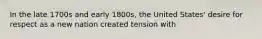 In the late 1700s and early 1800s, the United States' desire for respect as a new nation created tension with
