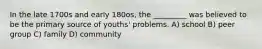 In the late 1700s and early 180os, the _________ was believed to be the primary source of youths' problems. A) school B) peer group C) family D) community