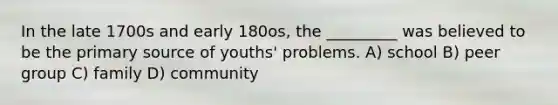 In the late 1700s and early 180os, the _________ was believed to be the primary source of youths' problems. A) school B) peer group C) family D) community