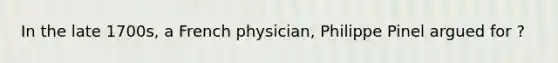 In the late 1700s, a French physician, Philippe Pinel argued for ?