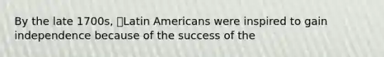 By the late 1700s, Latin Americans were inspired to gain independence because of the success of the