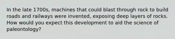 In the late 1700s, machines that could blast through rock to build roads and railways were invented, exposing deep layers of rocks. How would you expect this development to aid the science of paleontology?