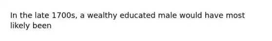 In the late 1700s, a wealthy educated male would have most likely been