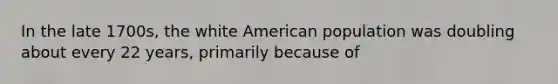 In the late 1700s, the white American population was doubling about every 22 years, primarily because of