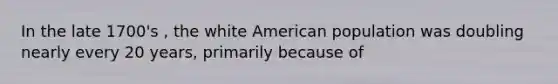 In the late 1700's , the white American population was doubling nearly every 20 years, primarily because of