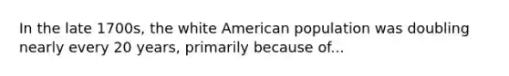 In the late 1700s, the white American population was doubling nearly every 20 years, primarily because of...