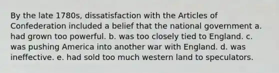 By the late 1780s, dissatisfaction with <a href='https://www.questionai.com/knowledge/k5NDraRCFC-the-articles-of-confederation' class='anchor-knowledge'>the articles of confederation</a> included a belief that the national government a. had grown too powerful. b. was too closely tied to England. c. was pushing America into another war with England. d. was ineffective. e. had sold too much western land to speculators.