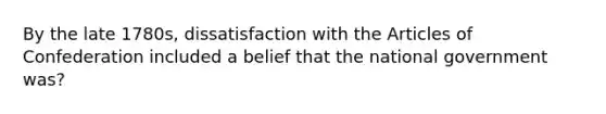 By the late 1780s, dissatisfaction with the Articles of Confederation included a belief that the national government was?