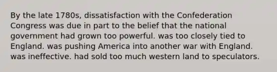 By the late 1780s, dissatisfaction with the Confederation Congress was due in part to the belief that the national government had grown too powerful. was too closely tied to England. was pushing America into another war with England. was ineffective. had sold too much western land to speculators.