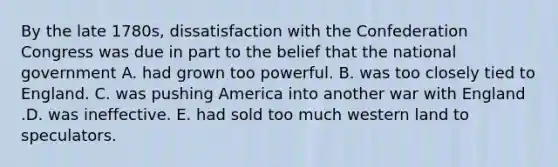 By the late 1780s, dissatisfaction with the Confederation Congress was due in part to the belief that the national government A. had grown too powerful. B. was too closely tied to England. C. was pushing America into another war with England .D. was ineffective. E. had sold too much western land to speculators.