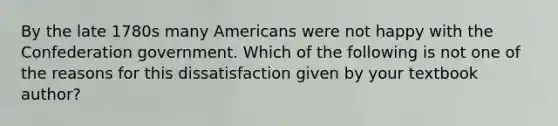 By the late 1780s many Americans were not happy with the Confederation government. Which of the following is not one of the reasons for this dissatisfaction given by your textbook author?