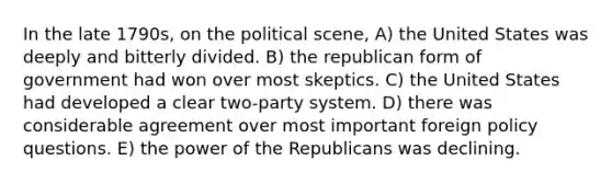 In the late 1790s, on the political scene, A) the United States was deeply and bitterly divided. B) the republican form of government had won over most skeptics. C) the United States had developed a clear two-party system. D) there was considerable agreement over most important foreign policy questions. E) the power of the Republicans was declining.