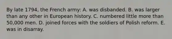 By late 1794, the French army: A. was disbanded. B. was larger than any other in European history. C. numbered little <a href='https://www.questionai.com/knowledge/keWHlEPx42-more-than' class='anchor-knowledge'>more than</a> 50,000 men. D. joined forces with the soldiers of Polish reform. E. was in disarray.