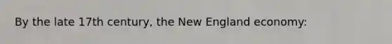 By the late 17th century, the New England economy: