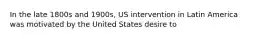 In the late 1800s and 1900s, US intervention in Latin America was motivated by the United States desire to