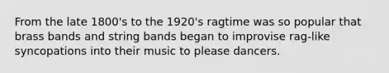 From the late 1800's to the 1920's ragtime was so popular that brass bands and string bands began to improvise rag-like syncopations into their music to please dancers.