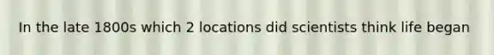 In the late 1800s which 2 locations did scientists think life began