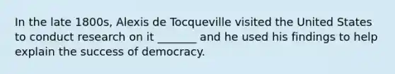 In the late 1800s, Alexis de Tocqueville visited the United States to conduct research on it _______ and he used his findings to help explain the success of democracy.