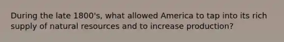 During the late 1800's, what allowed America to tap into its rich supply of natural resources and to increase production?