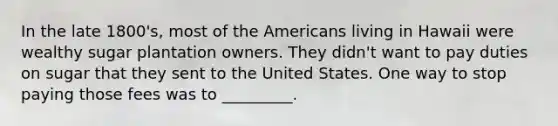 In the late 1800's, most of the Americans living in Hawaii were wealthy sugar plantation owners. They didn't want to pay duties on sugar that they sent to the United States. One way to stop paying those fees was to _________.