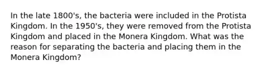 In the late 1800's, the bacteria were included in the Protista Kingdom. In the 1950's, they were removed from the Protista Kingdom and placed in the Monera Kingdom. What was the reason for separating the bacteria and placing them in the Monera Kingdom?