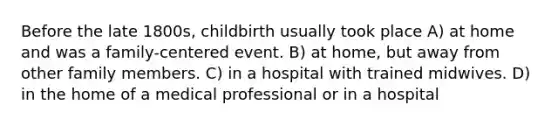 Before the late 1800s, childbirth usually took place A) at home and was a family-centered event. B) at home, but away from other family members. C) in a hospital with trained midwives. D) in the home of a medical professional or in a hospital