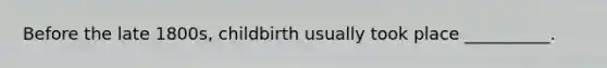 Before the late 1800s, childbirth usually took place __________.