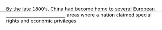 By the late 1800's, China had become home to several European __________________________ areas where a nation claimed special rights and economic privileges.