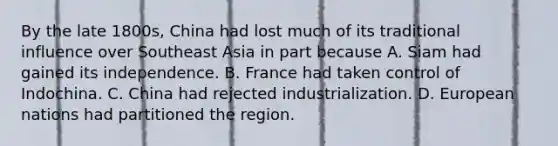 By the late 1800s, China had lost much of its traditional influence over Southeast Asia in part because A. Siam had gained its independence. B. France had taken control of Indochina. C. China had rejected industrialization. D. European nations had partitioned the region.