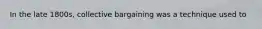 In the late 1800s, collective bargaining was a technique used to