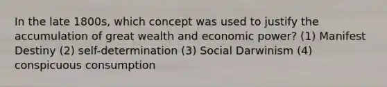 In the late 1800s, which concept was used to justify the accumulation of great wealth and economic power? (1) Manifest Destiny (2) self-determination (3) Social Darwinism (4) conspicuous consumption