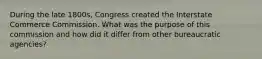 During the late 1800s, Congress created the Interstate Commerce Commission. What was the purpose of this commission and how did it differ from other bureaucratic agencies?