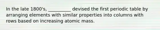 In the late 1800's, __________ devised the first periodic table by arranging elements with similar properties into columns with rows based on increasing atomic mass.