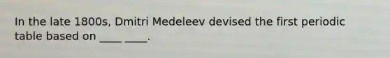 In the late 1800s, Dmitri Medeleev devised the first periodic table based on ____ ____.