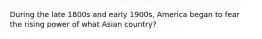 During the late 1800s and early 1900s, America began to fear the rising power of what Asian country?