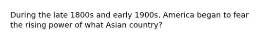 During the late 1800s and early 1900s, America began to fear the rising power of what Asian country?