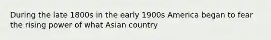 During the late 1800s in the early 1900s America began to fear the rising power of what Asian country