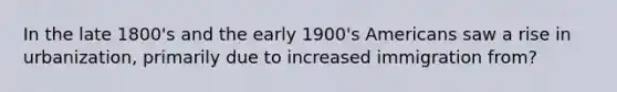 In the late 1800's and the early 1900's Americans saw a rise in urbanization, primarily due to increased immigration from?