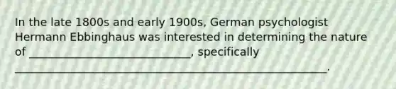 In the late 1800s and early 1900s, German psychologist Hermann Ebbinghaus was interested in determining the nature of _____________________________, specifically ________________________________________________________.