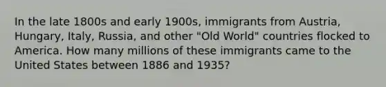 In the late 1800s and early 1900s, immigrants from Austria, Hungary, Italy, Russia, and other "Old World" countries flocked to America. How many millions of these immigrants came to the United States between 1886 and 1935?