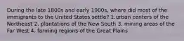 During the late 1800s and early 1900s, where did most of the immigrants to the United States settle? 1.urban centers of the Northeast 2. plantations of the New South 3. mining areas of the Far West 4. farming regions of the Great Plains