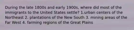 During the late 1800s and early 1900s, where did most of the immigrants to the United States settle? 1.urban centers of the Northeast 2. plantations of the New South 3. mining areas of the Far West 4. farming regions of the Great Plains