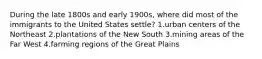 During the late 1800s and early 1900s, where did most of the immigrants to the United States settle? 1.urban centers of the Northeast 2.plantations of the New South 3.mining areas of the Far West 4.farming regions of the Great Plains