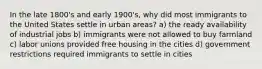 In the late 1800's and early 1900's, why did most immigrants to the United States settle in urban areas? a) the ready availability of industrial jobs b) immigrants were not allowed to buy farmland c) labor unions provided free housing in the cities d) government restrictions required immigrants to settle in cities