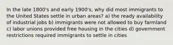 In the late 1800's and early 1900's, why did most immigrants to the United States settle in urban areas? a) the ready availability of industrial jobs b) immigrants were not allowed to buy farmland c) <a href='https://www.questionai.com/knowledge/knfd2oEIT4-labor-unions' class='anchor-knowledge'>labor unions</a> provided free housing in the cities d) government restrictions required immigrants to settle in cities