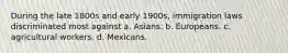 During the late 1800s and early 1900s, immigration laws discriminated most against a. Asians. b. Europeans. c. agricultural workers. d. Mexicans.