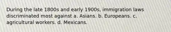 During the late 1800s and early 1900s, immigration laws discriminated most against a. Asians. b. Europeans. c. agricultural workers. d. Mexicans.